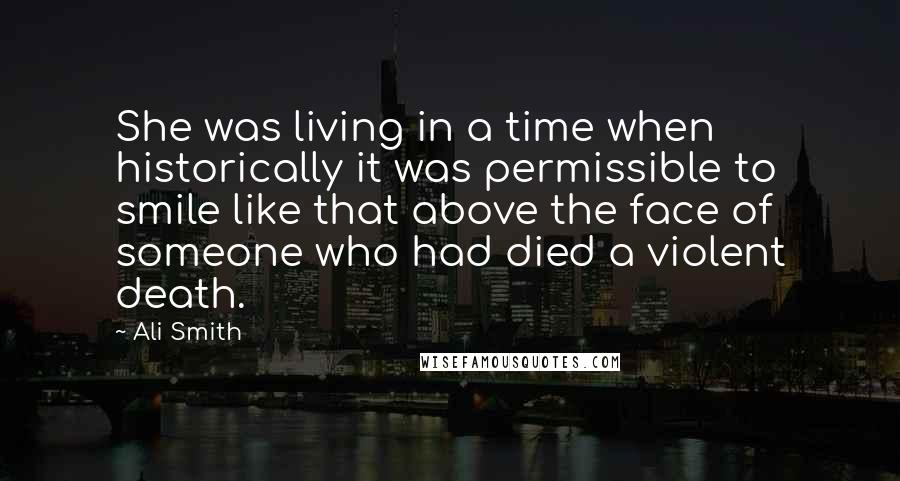 Ali Smith Quotes: She was living in a time when historically it was permissible to smile like that above the face of someone who had died a violent death.