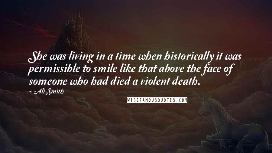 Ali Smith Quotes: She was living in a time when historically it was permissible to smile like that above the face of someone who had died a violent death.