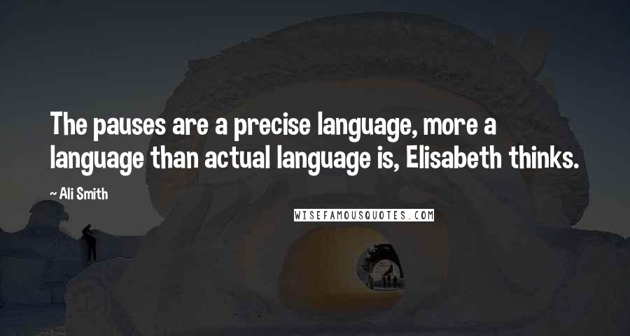 Ali Smith Quotes: The pauses are a precise language, more a language than actual language is, Elisabeth thinks.