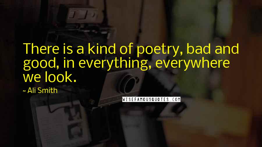 Ali Smith Quotes: There is a kind of poetry, bad and good, in everything, everywhere we look.