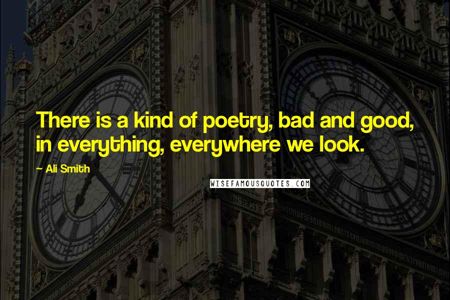 Ali Smith Quotes: There is a kind of poetry, bad and good, in everything, everywhere we look.