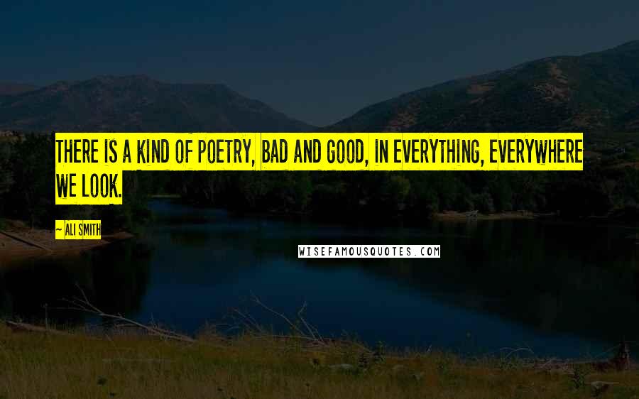 Ali Smith Quotes: There is a kind of poetry, bad and good, in everything, everywhere we look.