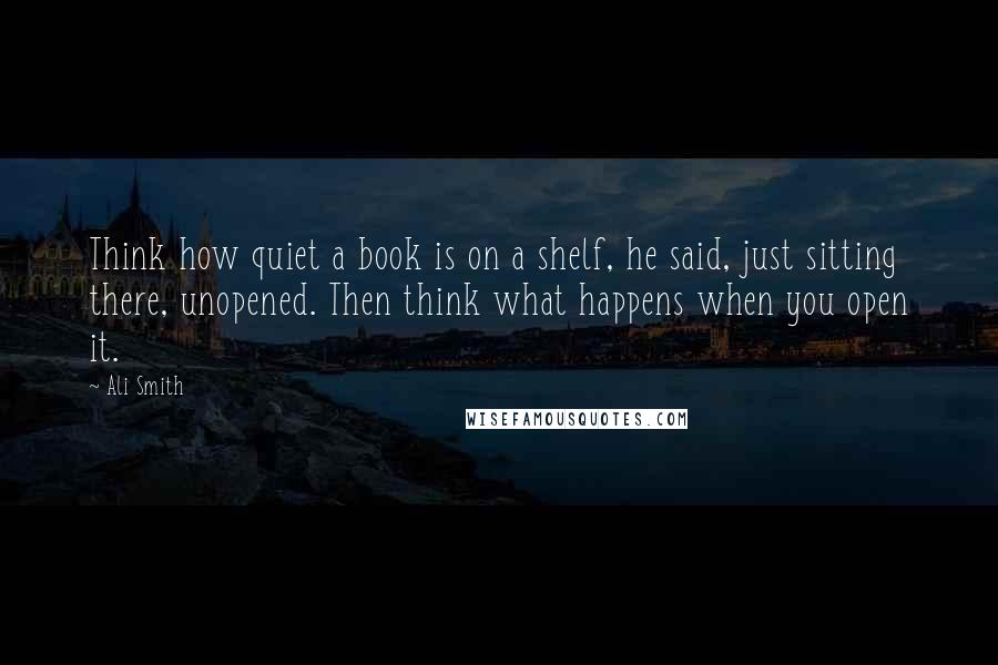 Ali Smith Quotes: Think how quiet a book is on a shelf, he said, just sitting there, unopened. Then think what happens when you open it.