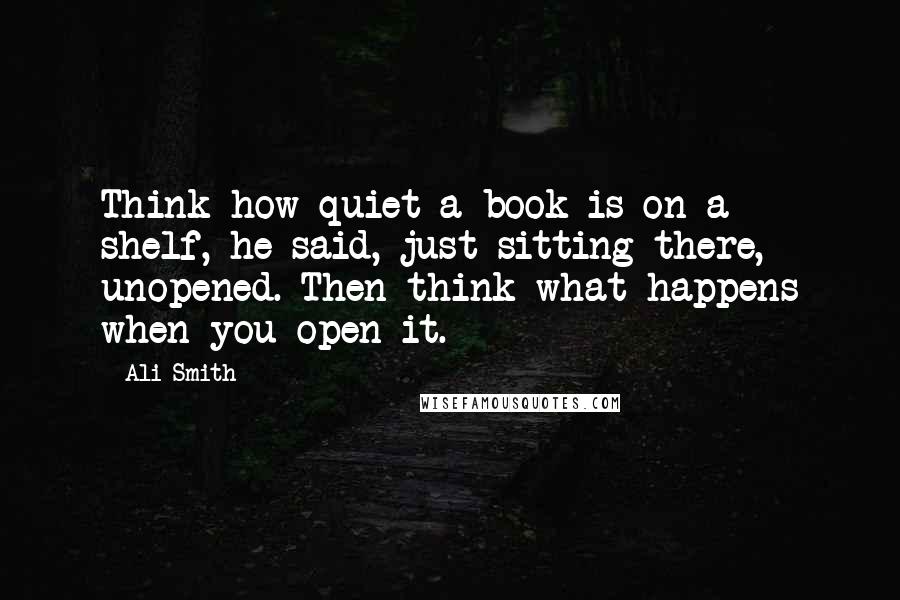 Ali Smith Quotes: Think how quiet a book is on a shelf, he said, just sitting there, unopened. Then think what happens when you open it.