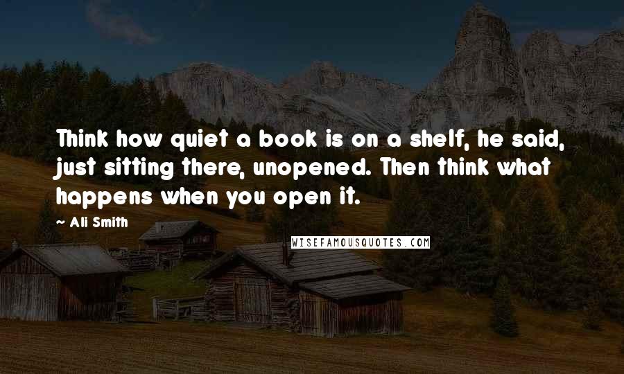 Ali Smith Quotes: Think how quiet a book is on a shelf, he said, just sitting there, unopened. Then think what happens when you open it.