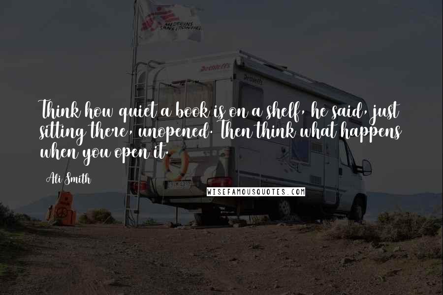 Ali Smith Quotes: Think how quiet a book is on a shelf, he said, just sitting there, unopened. Then think what happens when you open it.