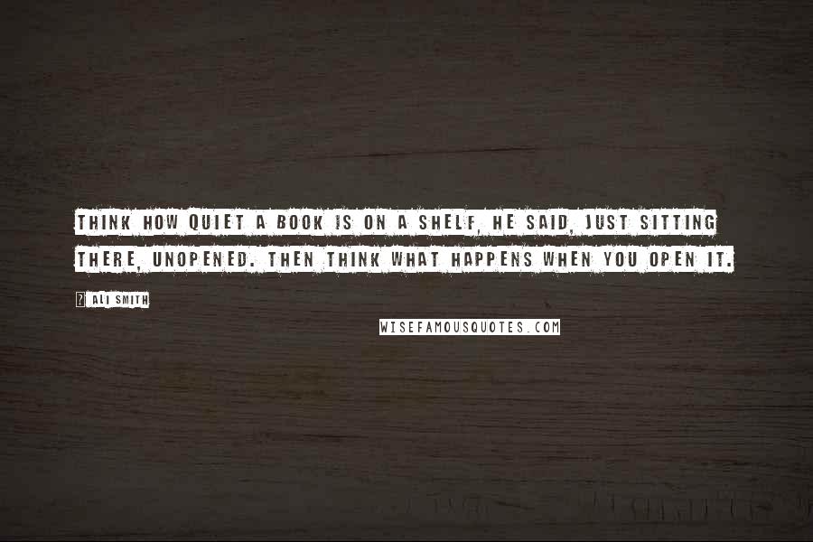 Ali Smith Quotes: Think how quiet a book is on a shelf, he said, just sitting there, unopened. Then think what happens when you open it.