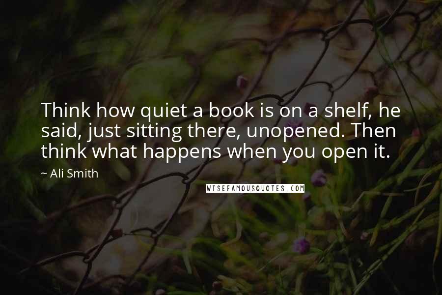 Ali Smith Quotes: Think how quiet a book is on a shelf, he said, just sitting there, unopened. Then think what happens when you open it.