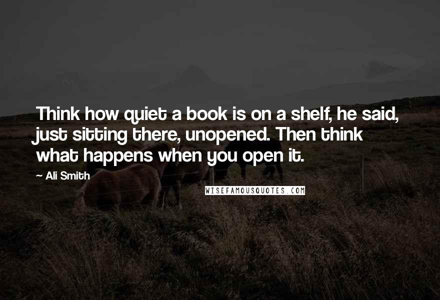 Ali Smith Quotes: Think how quiet a book is on a shelf, he said, just sitting there, unopened. Then think what happens when you open it.