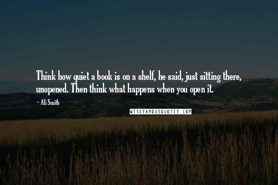 Ali Smith Quotes: Think how quiet a book is on a shelf, he said, just sitting there, unopened. Then think what happens when you open it.