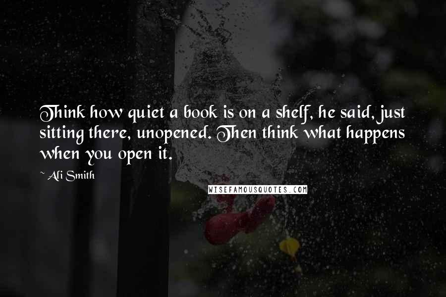 Ali Smith Quotes: Think how quiet a book is on a shelf, he said, just sitting there, unopened. Then think what happens when you open it.