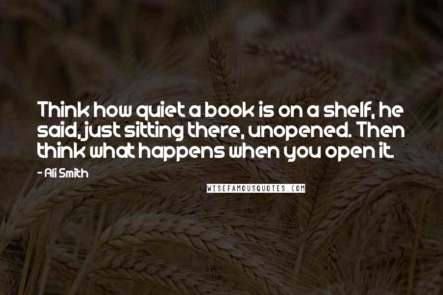 Ali Smith Quotes: Think how quiet a book is on a shelf, he said, just sitting there, unopened. Then think what happens when you open it.