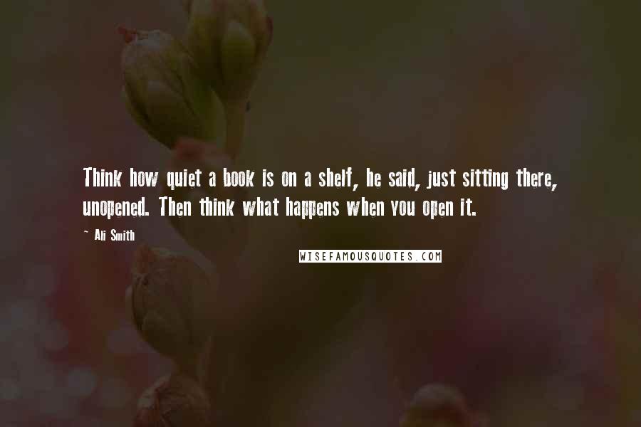 Ali Smith Quotes: Think how quiet a book is on a shelf, he said, just sitting there, unopened. Then think what happens when you open it.