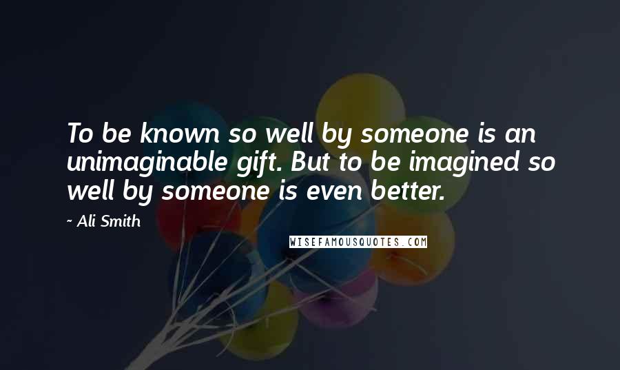 Ali Smith Quotes: To be known so well by someone is an unimaginable gift. But to be imagined so well by someone is even better.