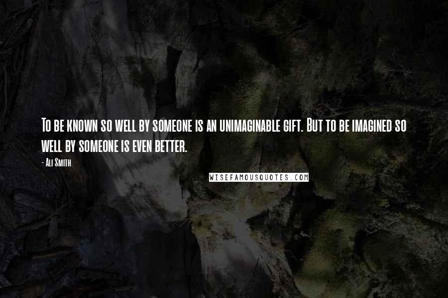 Ali Smith Quotes: To be known so well by someone is an unimaginable gift. But to be imagined so well by someone is even better.