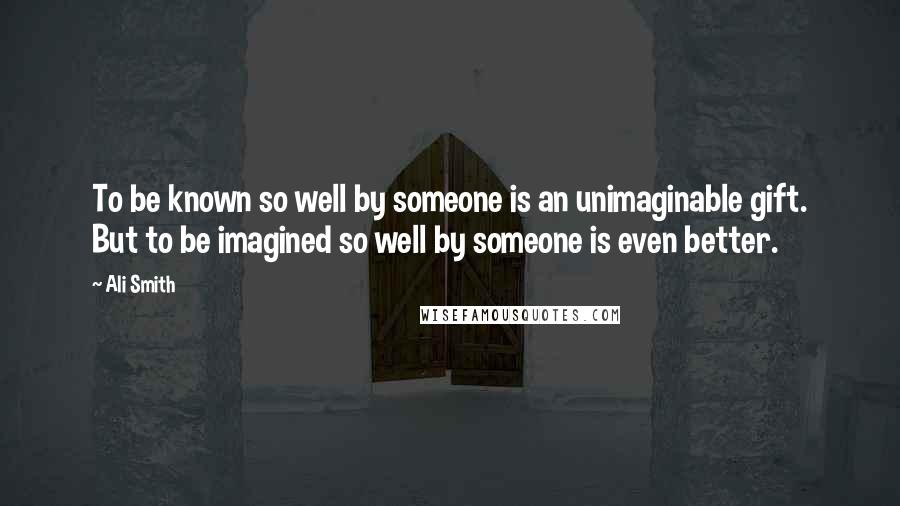 Ali Smith Quotes: To be known so well by someone is an unimaginable gift. But to be imagined so well by someone is even better.