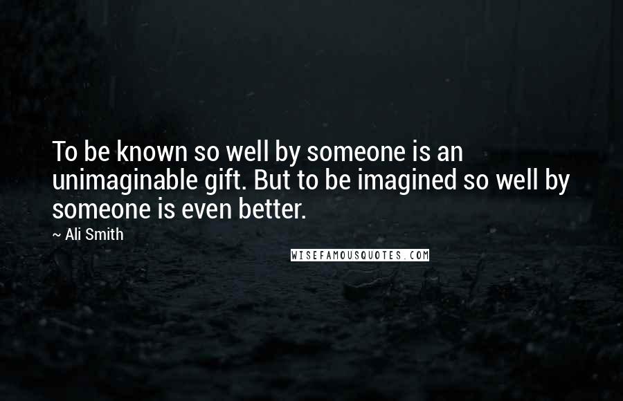 Ali Smith Quotes: To be known so well by someone is an unimaginable gift. But to be imagined so well by someone is even better.