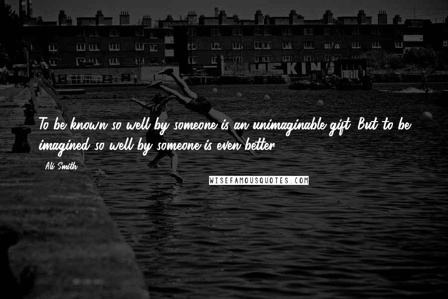 Ali Smith Quotes: To be known so well by someone is an unimaginable gift. But to be imagined so well by someone is even better.