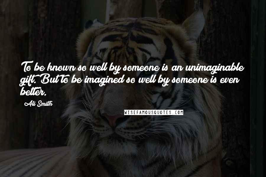 Ali Smith Quotes: To be known so well by someone is an unimaginable gift. But to be imagined so well by someone is even better.