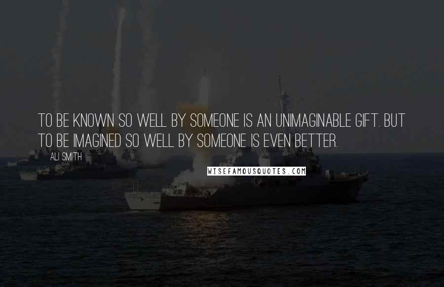 Ali Smith Quotes: To be known so well by someone is an unimaginable gift. But to be imagined so well by someone is even better.
