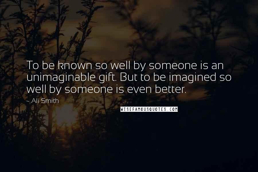 Ali Smith Quotes: To be known so well by someone is an unimaginable gift. But to be imagined so well by someone is even better.