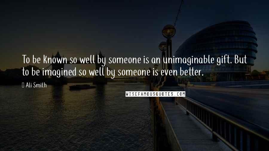 Ali Smith Quotes: To be known so well by someone is an unimaginable gift. But to be imagined so well by someone is even better.