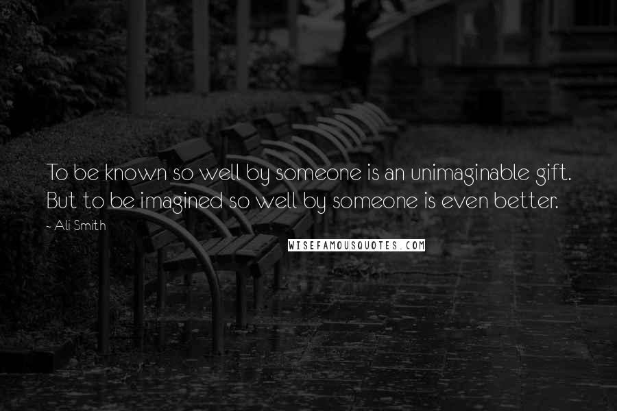 Ali Smith Quotes: To be known so well by someone is an unimaginable gift. But to be imagined so well by someone is even better.