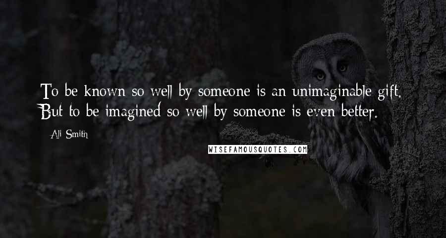 Ali Smith Quotes: To be known so well by someone is an unimaginable gift. But to be imagined so well by someone is even better.