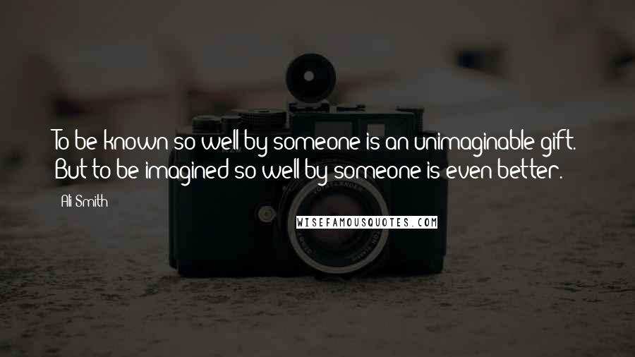 Ali Smith Quotes: To be known so well by someone is an unimaginable gift. But to be imagined so well by someone is even better.