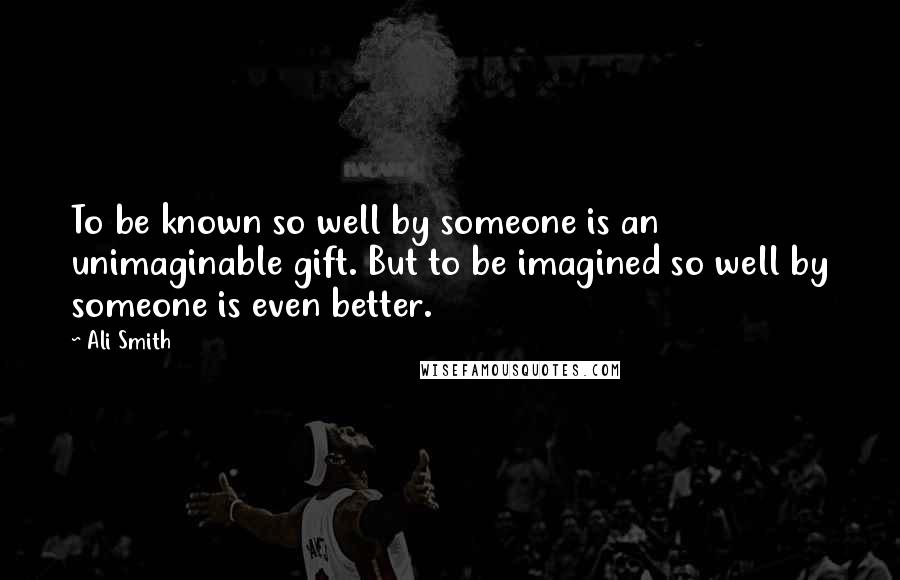 Ali Smith Quotes: To be known so well by someone is an unimaginable gift. But to be imagined so well by someone is even better.