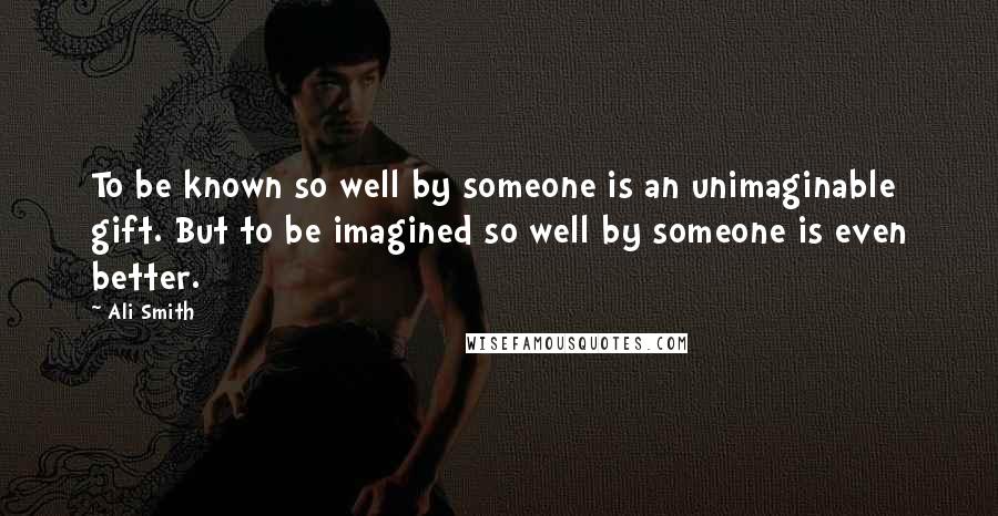 Ali Smith Quotes: To be known so well by someone is an unimaginable gift. But to be imagined so well by someone is even better.