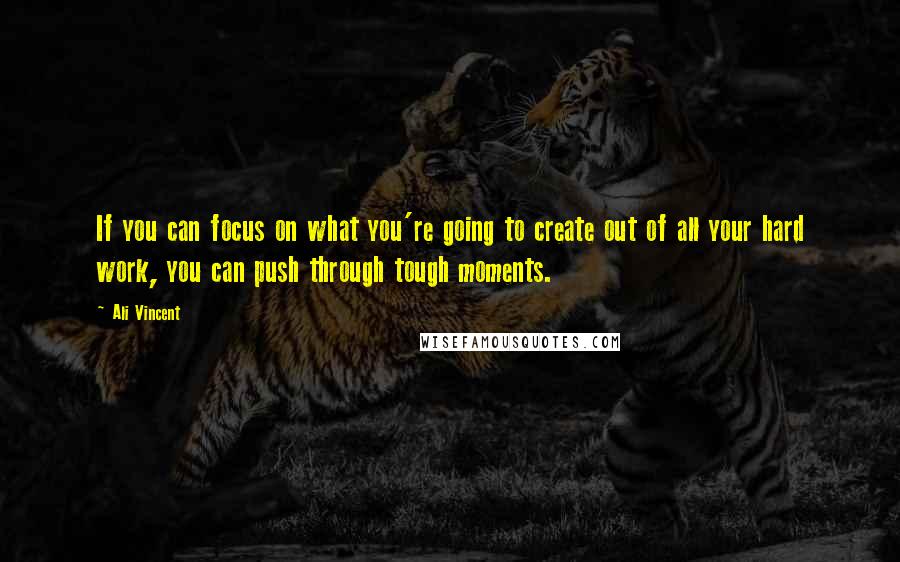 Ali Vincent Quotes: If you can focus on what you're going to create out of all your hard work, you can push through tough moments.