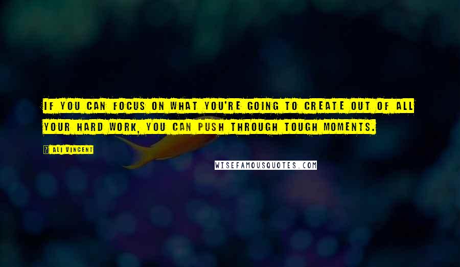 Ali Vincent Quotes: If you can focus on what you're going to create out of all your hard work, you can push through tough moments.