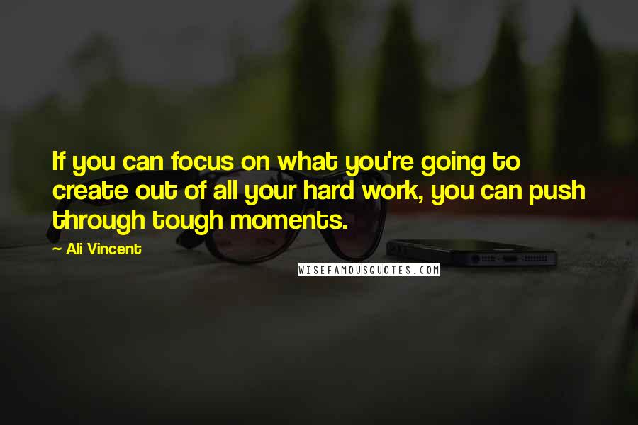 Ali Vincent Quotes: If you can focus on what you're going to create out of all your hard work, you can push through tough moments.