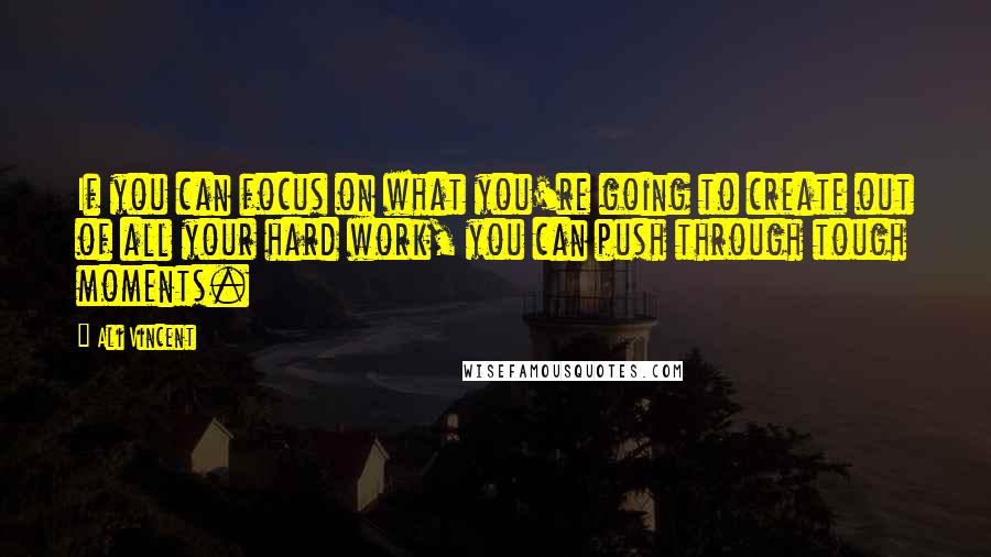 Ali Vincent Quotes: If you can focus on what you're going to create out of all your hard work, you can push through tough moments.