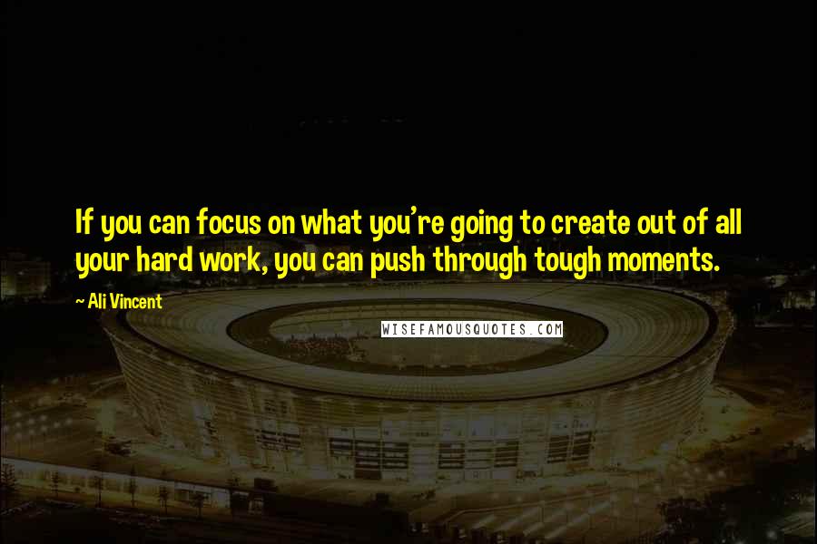 Ali Vincent Quotes: If you can focus on what you're going to create out of all your hard work, you can push through tough moments.