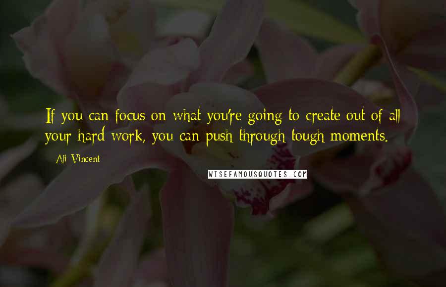 Ali Vincent Quotes: If you can focus on what you're going to create out of all your hard work, you can push through tough moments.