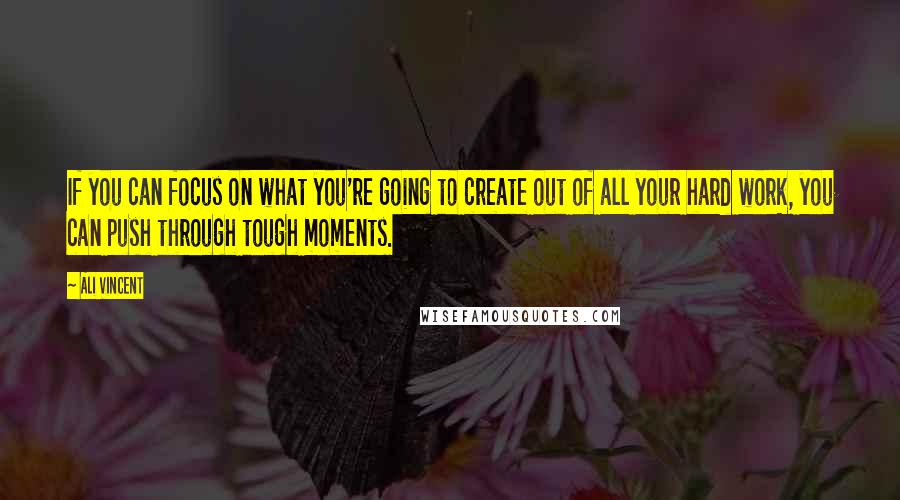 Ali Vincent Quotes: If you can focus on what you're going to create out of all your hard work, you can push through tough moments.