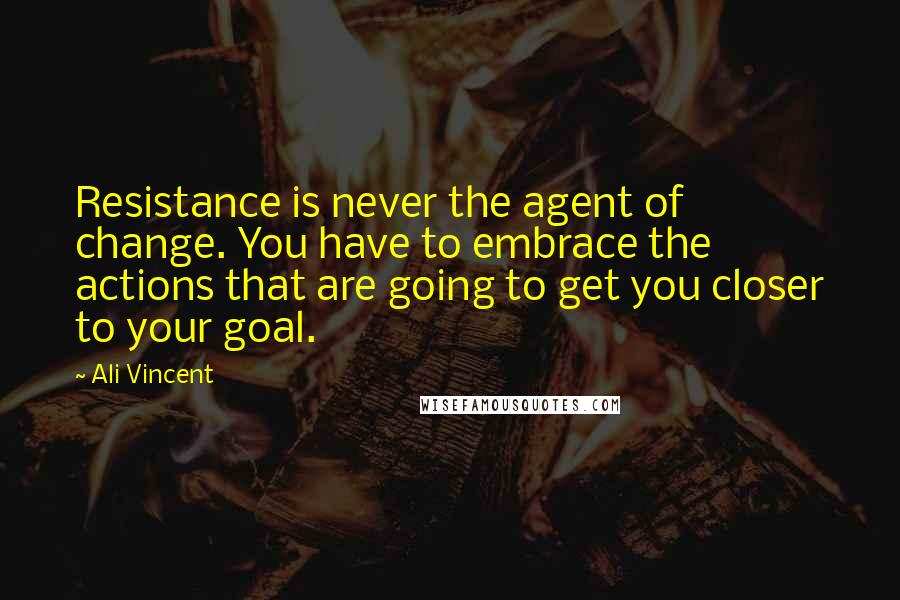 Ali Vincent Quotes: Resistance is never the agent of change. You have to embrace the actions that are going to get you closer to your goal.