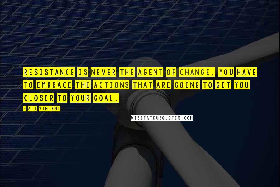 Ali Vincent Quotes: Resistance is never the agent of change. You have to embrace the actions that are going to get you closer to your goal.