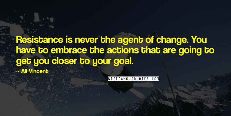 Ali Vincent Quotes: Resistance is never the agent of change. You have to embrace the actions that are going to get you closer to your goal.