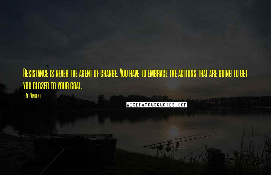 Ali Vincent Quotes: Resistance is never the agent of change. You have to embrace the actions that are going to get you closer to your goal.