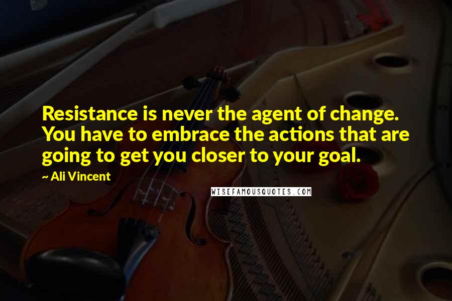 Ali Vincent Quotes: Resistance is never the agent of change. You have to embrace the actions that are going to get you closer to your goal.