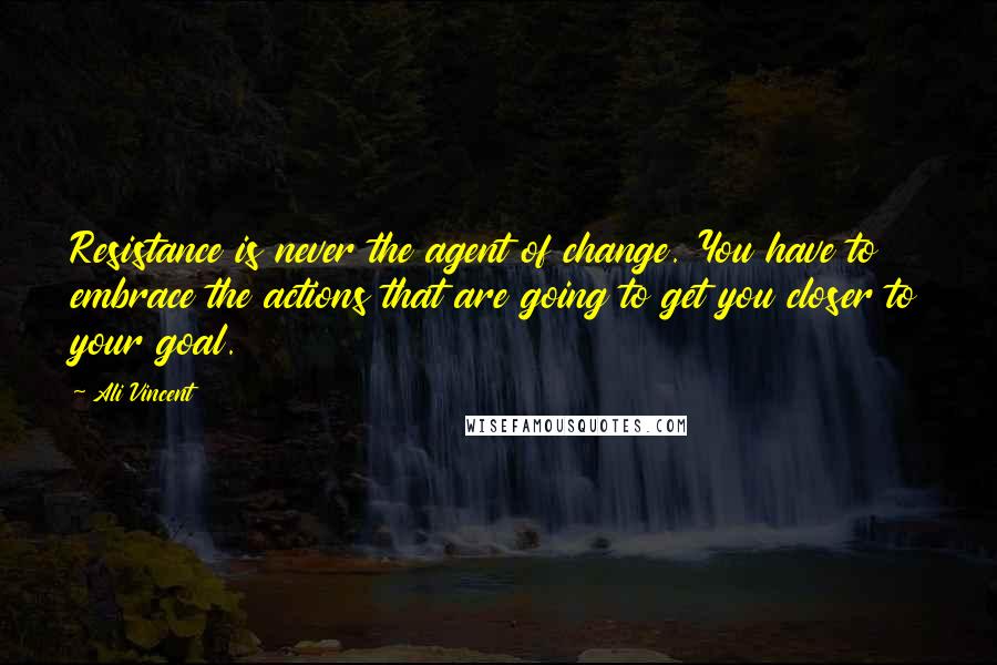 Ali Vincent Quotes: Resistance is never the agent of change. You have to embrace the actions that are going to get you closer to your goal.