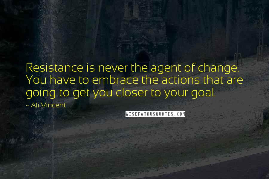 Ali Vincent Quotes: Resistance is never the agent of change. You have to embrace the actions that are going to get you closer to your goal.