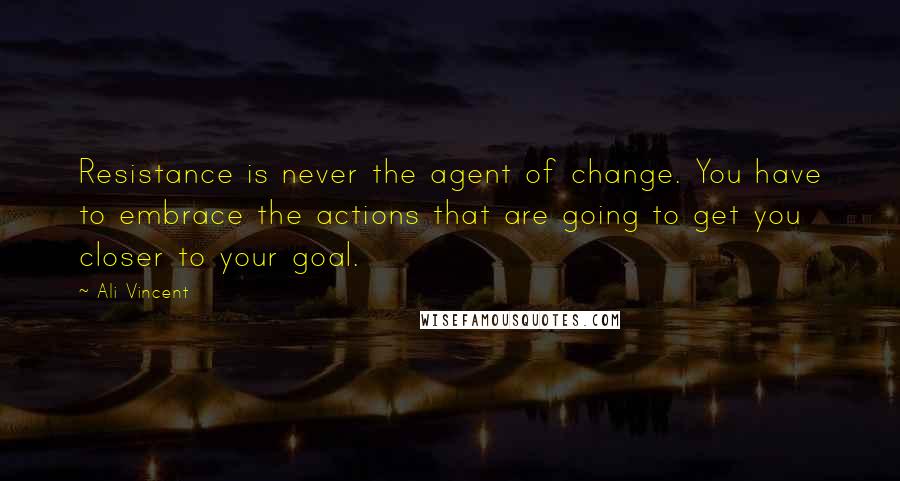 Ali Vincent Quotes: Resistance is never the agent of change. You have to embrace the actions that are going to get you closer to your goal.