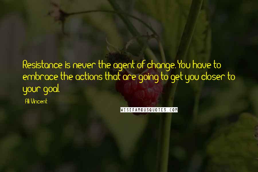 Ali Vincent Quotes: Resistance is never the agent of change. You have to embrace the actions that are going to get you closer to your goal.