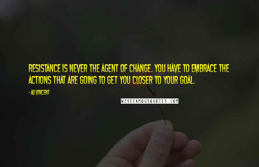 Ali Vincent Quotes: Resistance is never the agent of change. You have to embrace the actions that are going to get you closer to your goal.