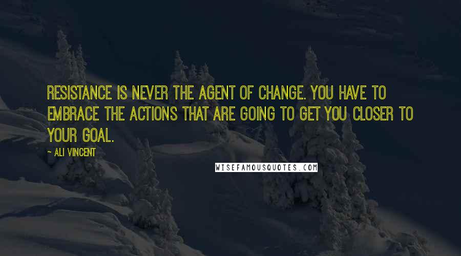 Ali Vincent Quotes: Resistance is never the agent of change. You have to embrace the actions that are going to get you closer to your goal.