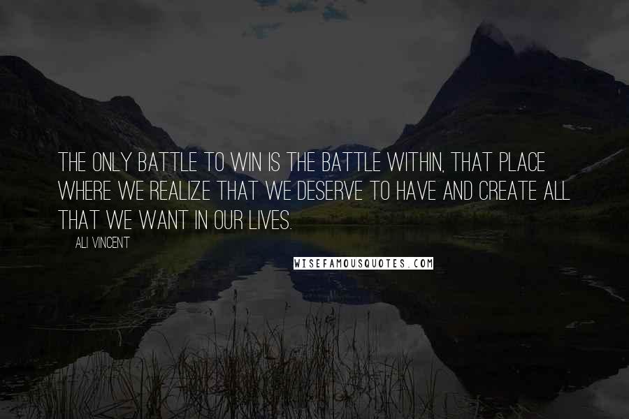 Ali Vincent Quotes: The only battle to win is the battle within, that place where we realize that we deserve to have and create all that we want in our lives.